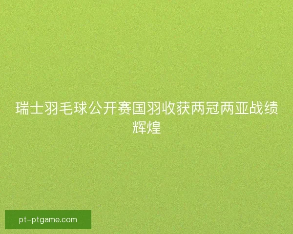 瑞士羽毛球公开赛国羽收获两冠两亚战绩辉煌