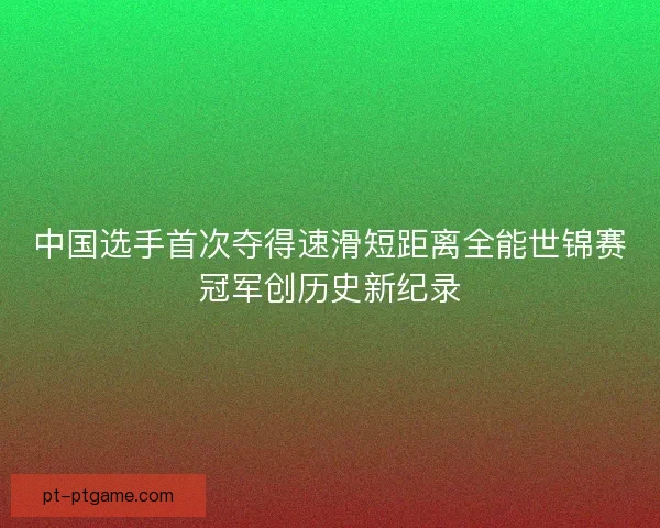 中国选手首次夺得速滑短距离全能世锦赛冠军创历史新纪录