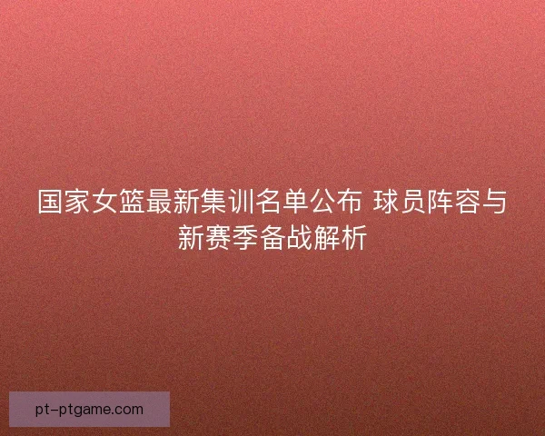 国家女篮最新集训名单公布 球员阵容与新赛季备战解析
