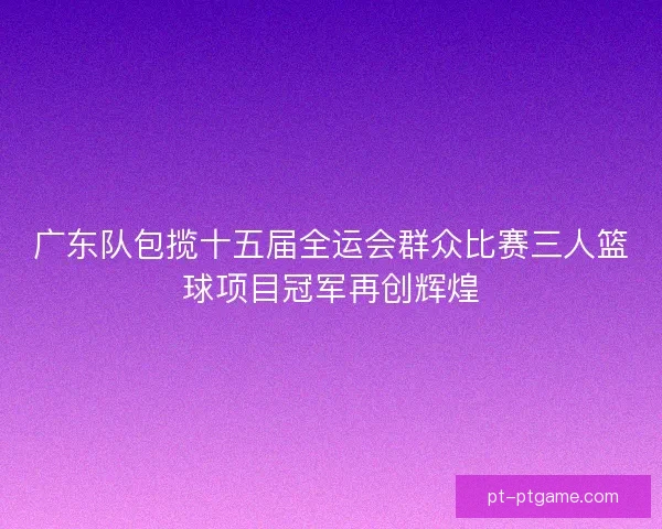 广东队包揽十五届全运会群众比赛三人篮球项目冠军再创辉煌 广东队包揽十五届全运会群众比赛三人篮球项目冠军再创辉煌
