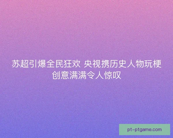 苏超引爆全民狂欢 央视携历史人物玩梗创意满满令人惊叹 苏超引爆全民狂欢 央视携历史人物玩梗创意满满令人惊叹