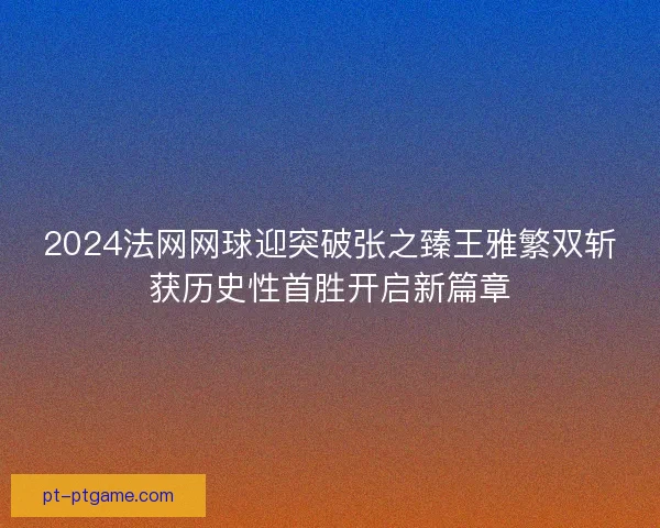 2024法网网球迎突破张之臻王雅繁双斩获历史性首胜开启新篇章