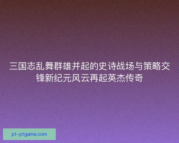 三国志乱舞群雄并起的史诗战场与策略交锋新纪元风云再起英杰传奇 三国志乱舞群雄并起的史诗战场与策略交锋新纪元风云再起英杰传奇