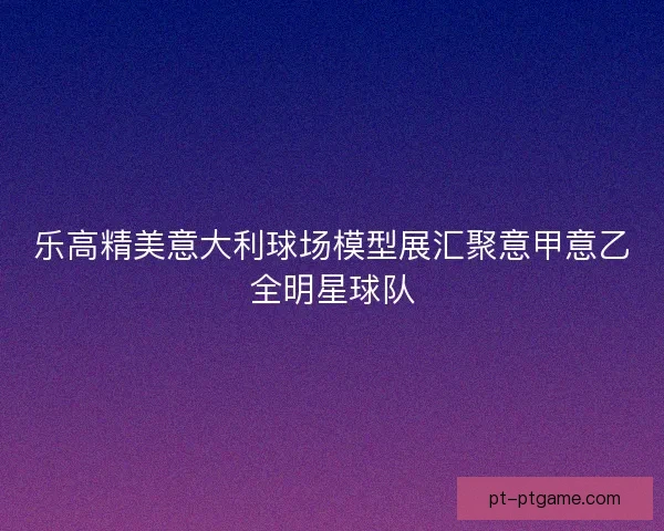 乐高精美意大利球场模型展汇聚意甲意乙全明星球队