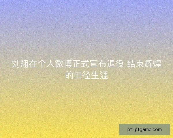 刘翔在个人微博正式宣布退役 结束辉煌的田径生涯