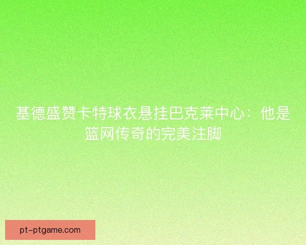 基德盛赞卡特球衣悬挂巴克莱中心：他是篮网传奇的完美注脚