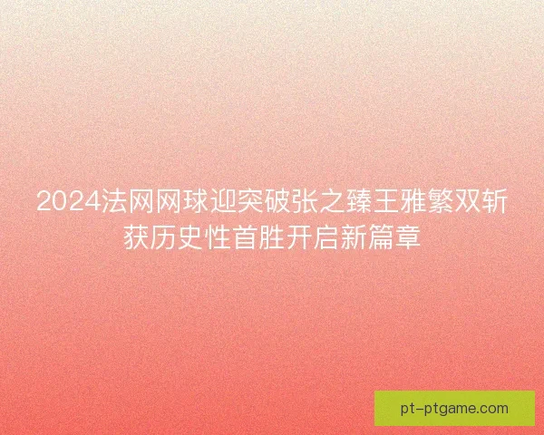 2024法网网球迎突破张之臻王雅繁双斩获历史性首胜开启新篇章