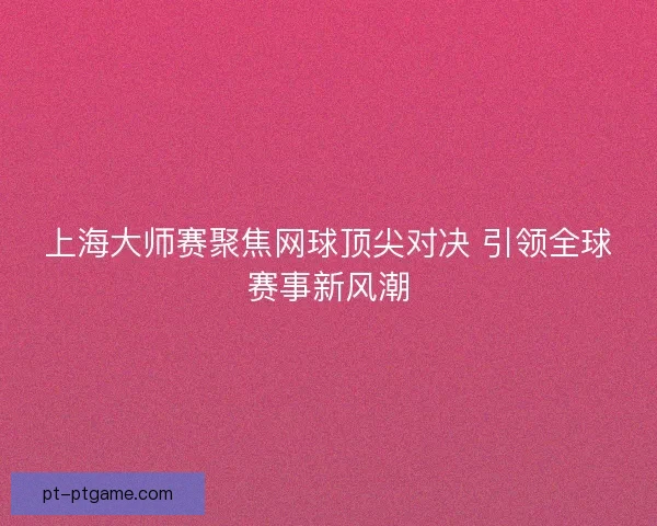 上海大师赛聚焦网球顶尖对决 引领全球赛事新风潮