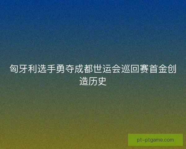 匈牙利选手勇夺成都世运会巡回赛首金创造历史