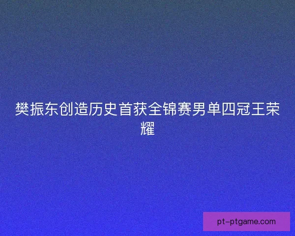 樊振东创造历史首获全锦赛男单四冠王荣耀 樊振东创造历史首获全锦赛男单四冠王荣耀