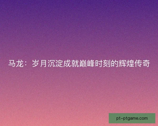 马龙:岁月沉淀成就巅峰时刻的辉煌传奇 马龙:岁月沉淀成就巅峰时刻的辉煌传奇