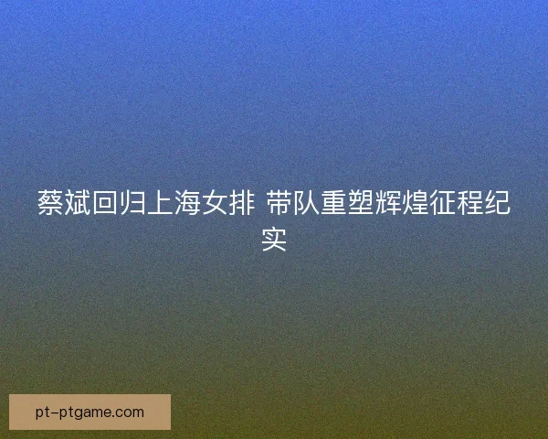 蔡斌回归上海女排 带队重塑辉煌征程纪实 蔡斌回归上海女排 带队重塑辉煌征程纪实