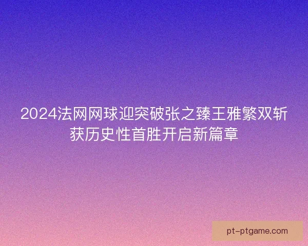 2024法网网球迎突破张之臻王雅繁双斩获历史性首胜开启新篇章 2024法网网球迎突破张之臻王雅繁双斩获历史性首胜开启新篇章