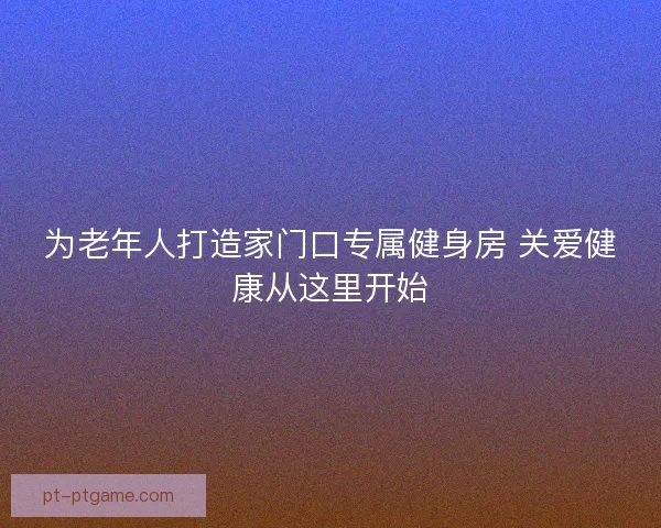 为老年人打造家门口专属健身房 关爱健康从这里开始 为老年人打造家门口专属健身房 关爱健康从这里开始