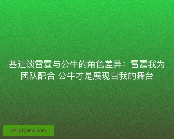 基迪谈雷霆与公牛的角色差异：雷霆我为团队配合 公牛才是展现自我的舞台