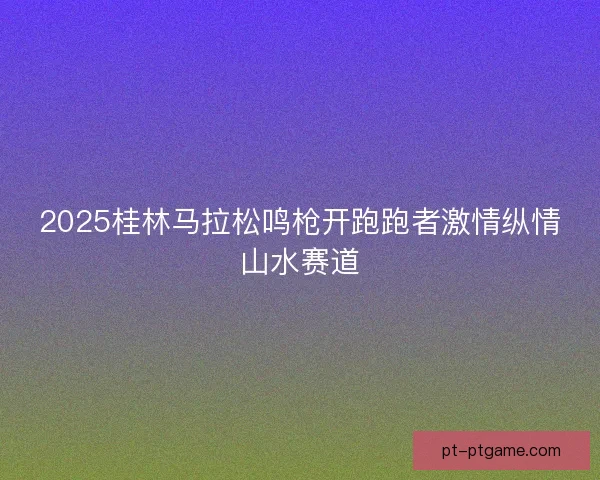 2025桂林马拉松鸣枪开跑跑者激情纵情山水赛道 2025桂林马拉松鸣枪开跑跑者激情纵情山水赛道