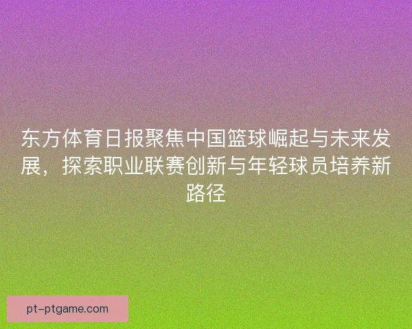 东方体育日报聚焦中国篮球崛起与未来发展，探索职业联赛创新与年轻球员培养新路径