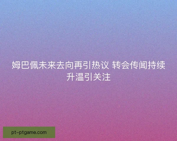 姆巴佩未来去向再引热议 转会传闻持续升温引关注 姆巴佩未来去向再引热议 转会传闻持续升温引关注