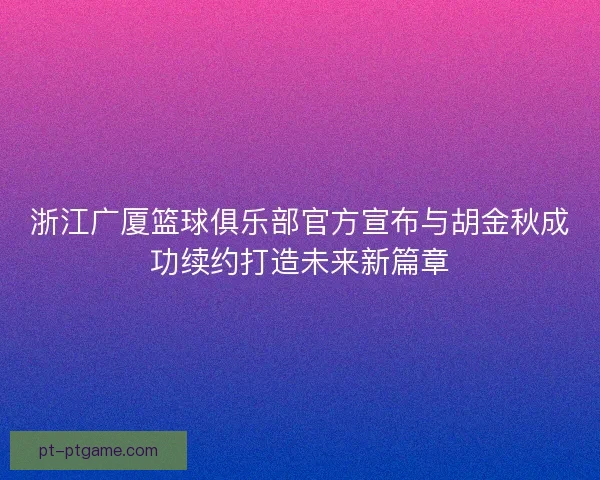 浙江广厦篮球俱乐部官方宣布与胡金秋成功续约打造未来新篇章