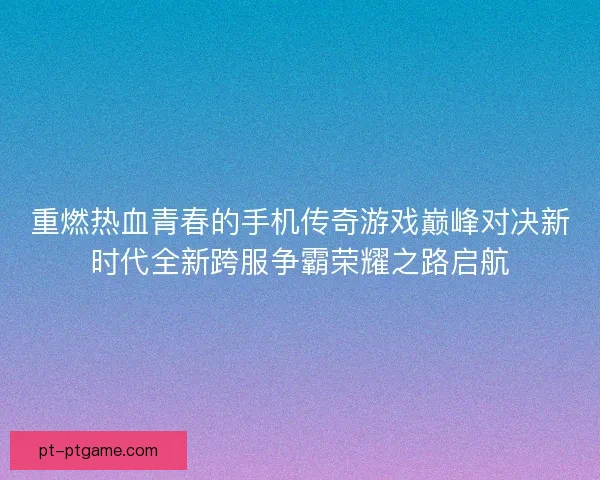 重燃热血青春的手机传奇游戏巅峰对决新时代全新跨服争霸荣耀之路启航