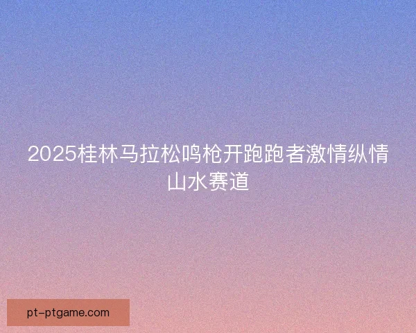 2025桂林马拉松鸣枪开跑跑者激情纵情山水赛道