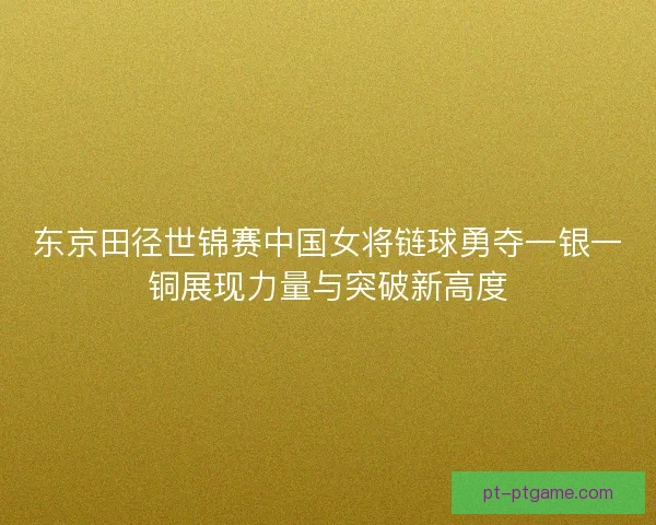 东京田径世锦赛中国女将链球勇夺一银一铜展现力量与突破新高度