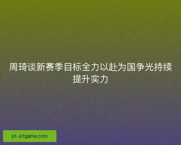 周琦谈新赛季目标全力以赴为国争光持续提升实力