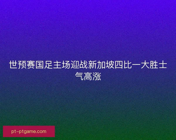 世预赛国足主场迎战新加坡四比一大胜士气高涨
