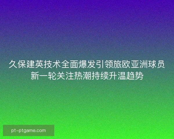 久保建英技术全面爆发引领旅欧亚洲球员新一轮关注热潮持续升温趋势