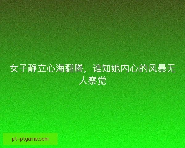 女子静立心海翻腾，谁知她内心的风暴无人察觉